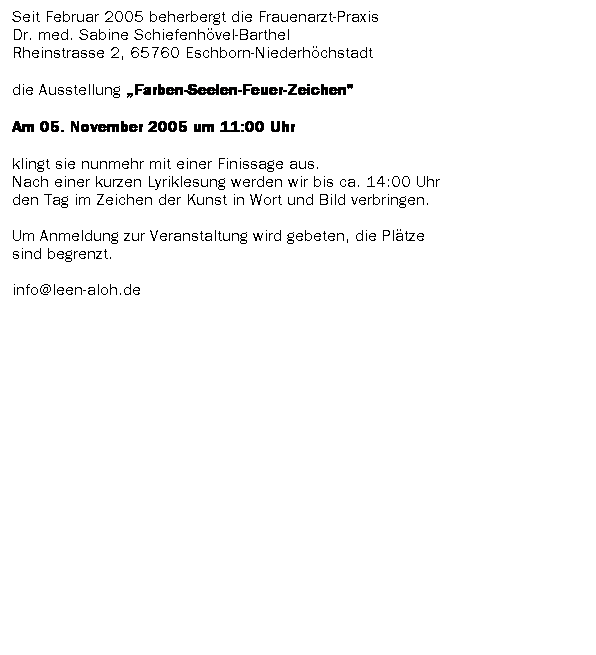 Textfeld: Seit Februar 2005 beherbergt die Frauenarzt-Praxis 
Dr. med. Sabine Schiefenh�vel-Barthel 
Rheinstrasse 2, 65760 Eschborn-Niederh�chstadt
die Ausstellung �Farben-Seelen-Feuer-Zeichen" 
Am 05. November 2005 um 11:00 Uhr
klingt sie nunmehr mit einer Finissage aus. 
Nach einer kurzen Lyriklesung werden wir bis ca. 14:00 Uhr 
den Tag im Zeichen der Kunst in Wort und Bild verbringen.

Um Anmeldung zur Veranstaltung wird gebeten, die Pl�tze
sind begrenzt.

info@leen-aloh.de
